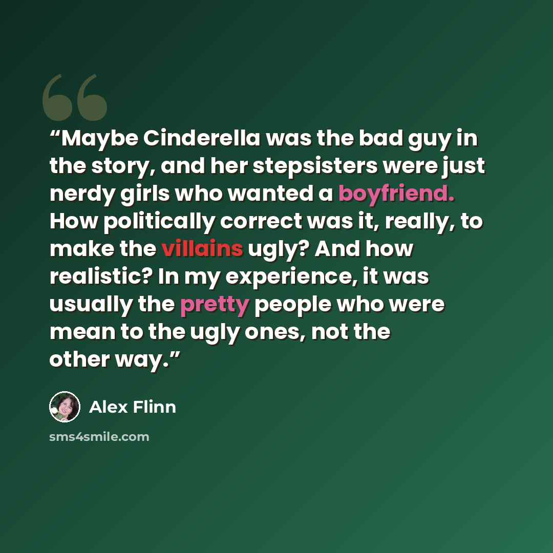 “Maybe Cinderella was the bad guy in the story, and her stepsisters were just nerdy girls who wanted a boyfriend. How politically correct was it, really, to make the villains ugly? And how realistic? In my experience, it was usually the pretty people who were mean to the ugly ones, not the other way.” quote by Alex Flinn