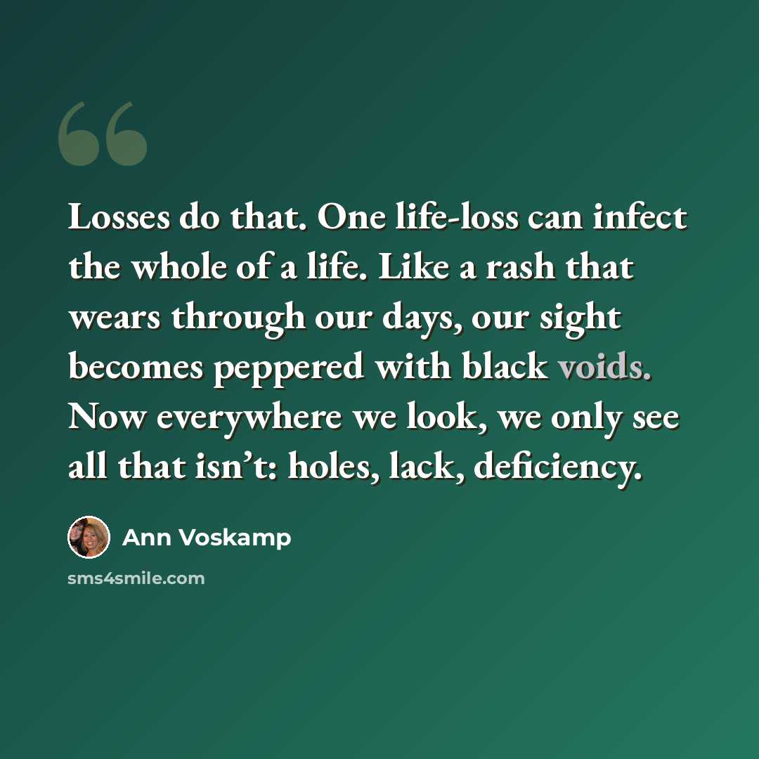 “Losses do that. One life-loss can infect the whole of a life. Like a rash that wears through our days, our sight becomes peppered with black voids. Now everywhere we look, we only see all that isn’t: holes, lack, deficiency.” quote by Ann Voskamp
