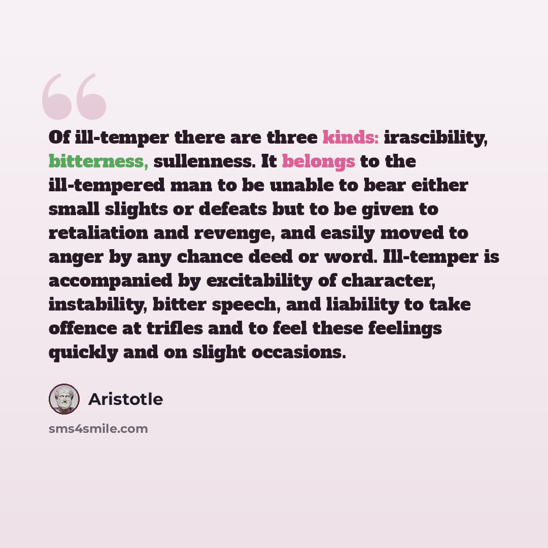 “Of ill-temper there are three kinds: irascibility, bitterness, sullenness. It belongs to the ill-tempered man to be unable to bear either small slights or defeats but to be given to retaliation and revenge, and easily moved to anger by any chance deed or word. Ill-temper is accompanied by…” quote by Aristotle