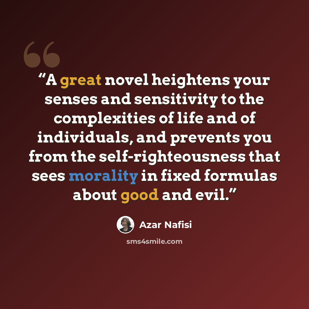 “A great novel heightens your senses and sensitivity to the complexities of life and of individuals, and prevents you from the self-righteousness that sees morality in fixed formulas about good and evil.” quote by Azar Nafisi
