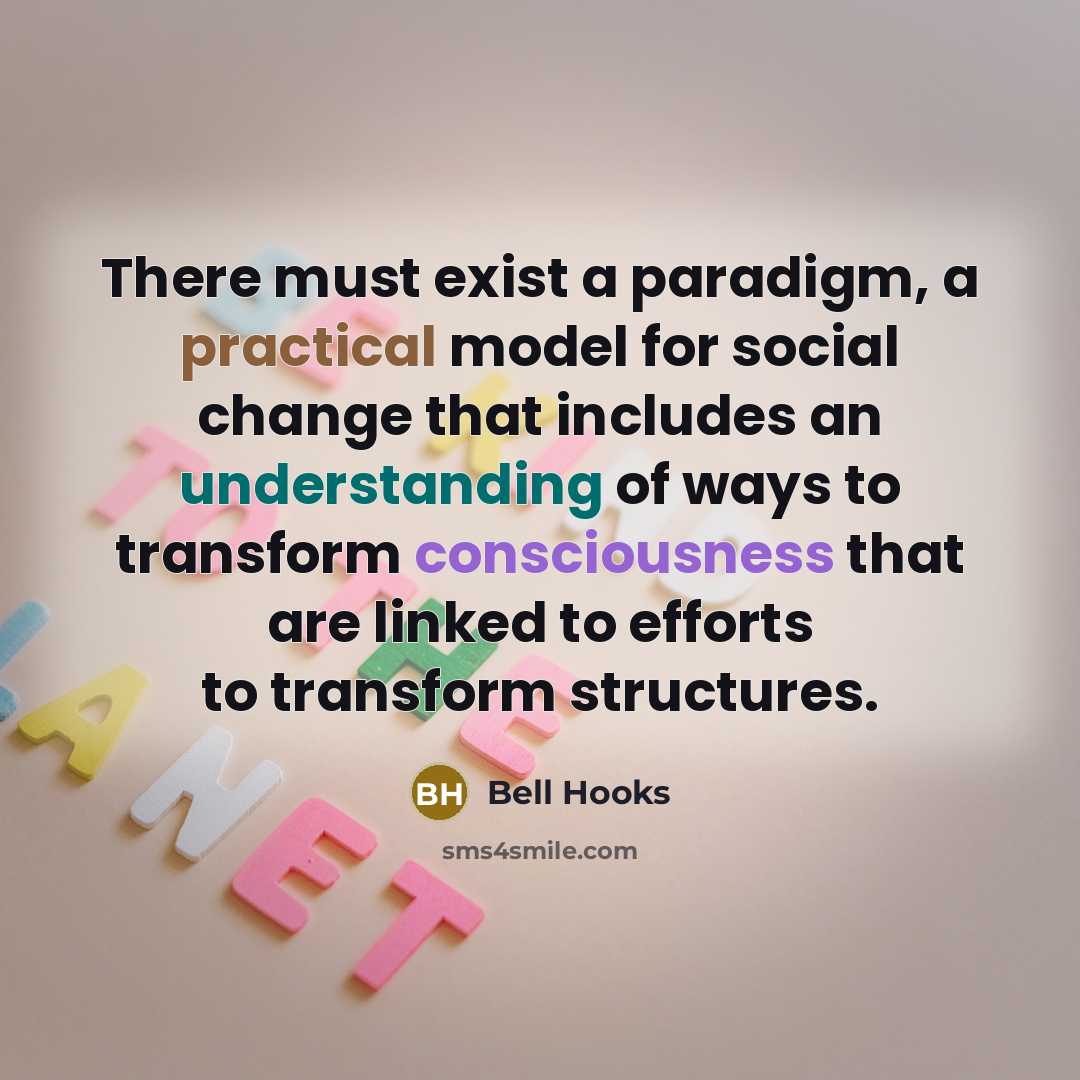 “There must exist a paradigm, a practical model for social change that includes an understanding of ways to transform consciousness that are linked to efforts to transform structures.” quote by Bell Hooks
