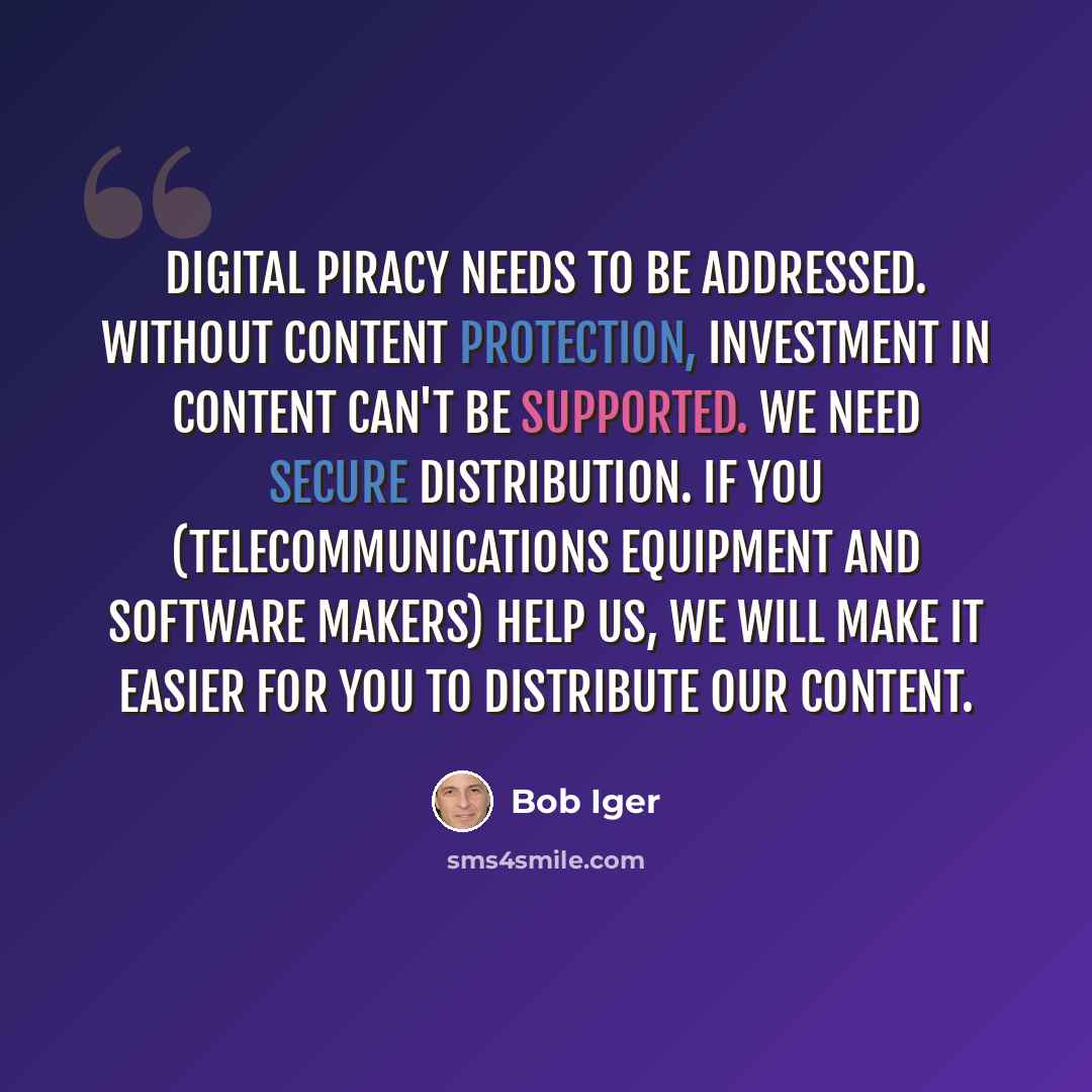“Digital piracy needs to be addressed. Without content protection, investment in content can't be supported. We need secure distribution. If you (telecommunications equipment and software makers) help us, we will make it easier for you to distribute our content.” quote by Bob Iger