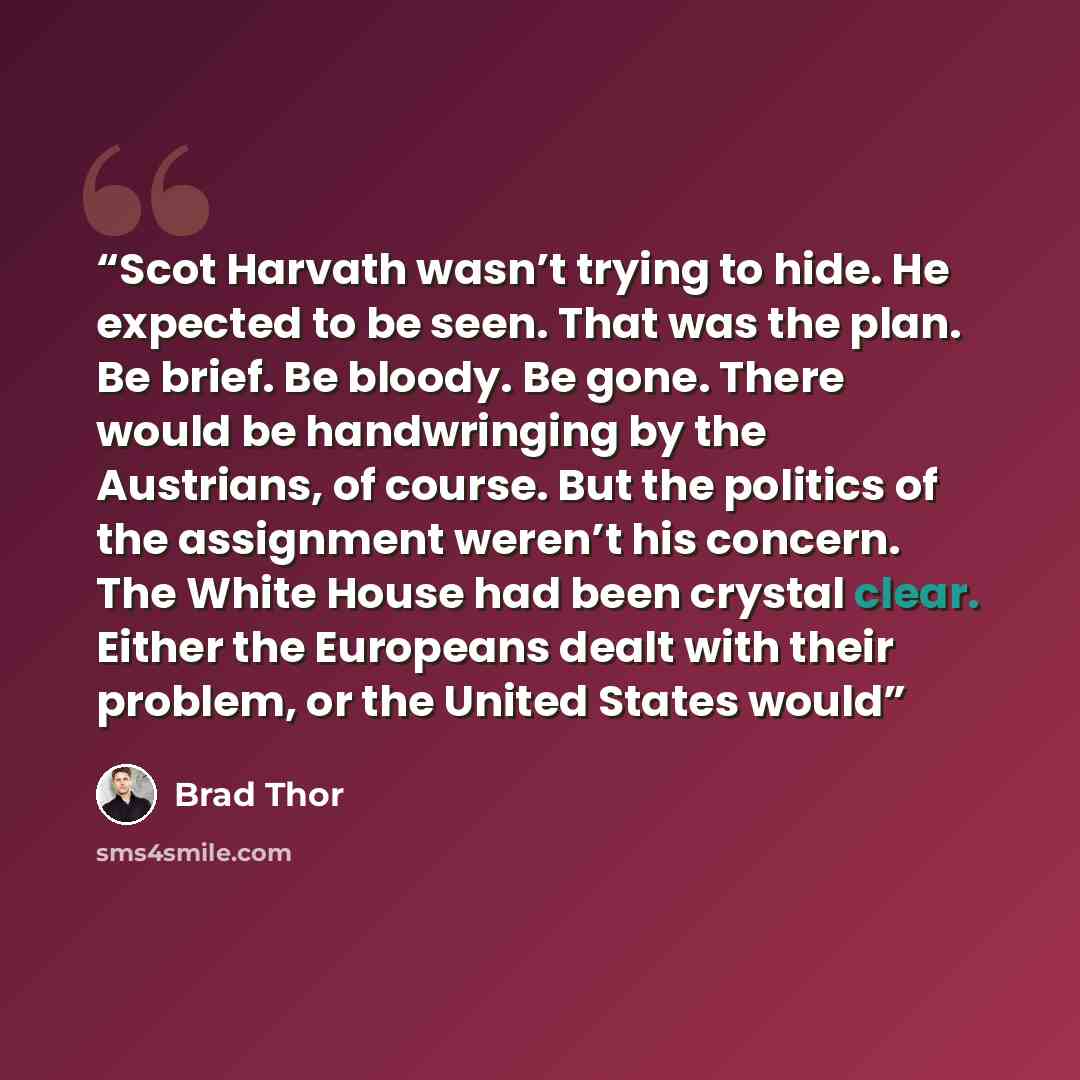 “Scot Harvath wasn’t trying to hide. He expected to be seen. That was the plan. Be brief. Be bloody. Be gone. There would be handwringing by the Austrians, of course. But the politics of the assignment weren’t his concern. The White House had been crystal clear. Either the Europeans dealt with…” quote by Brad Thor