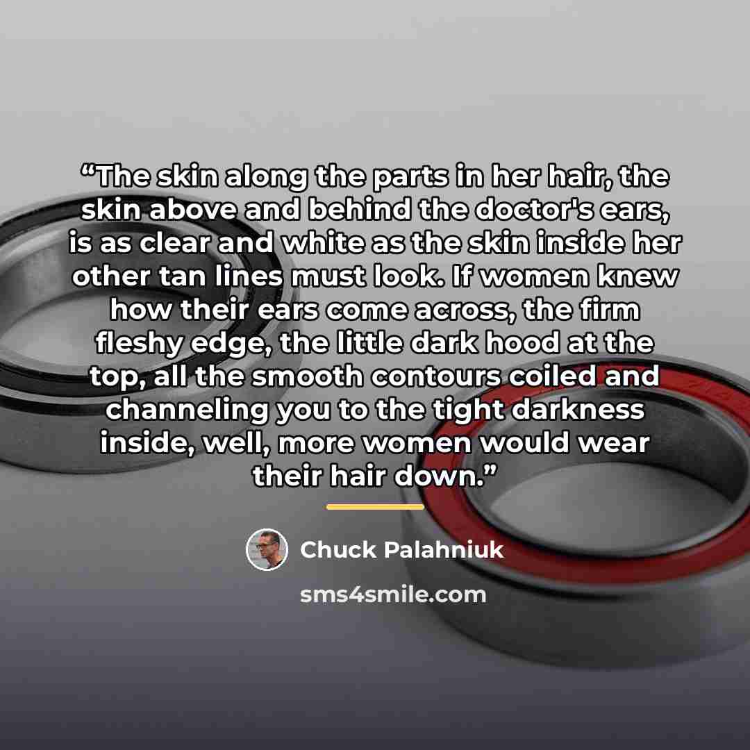 “The skin along the parts in her hair, the skin above and behind the doctor's ears, is as clear and white as the skin inside her other tan lines must look. If women knew how their ears come across, the firm fleshy edge, the little dark hood at the top, all the smooth contours coiled and channeling…” quote by Chuck Palahniuk