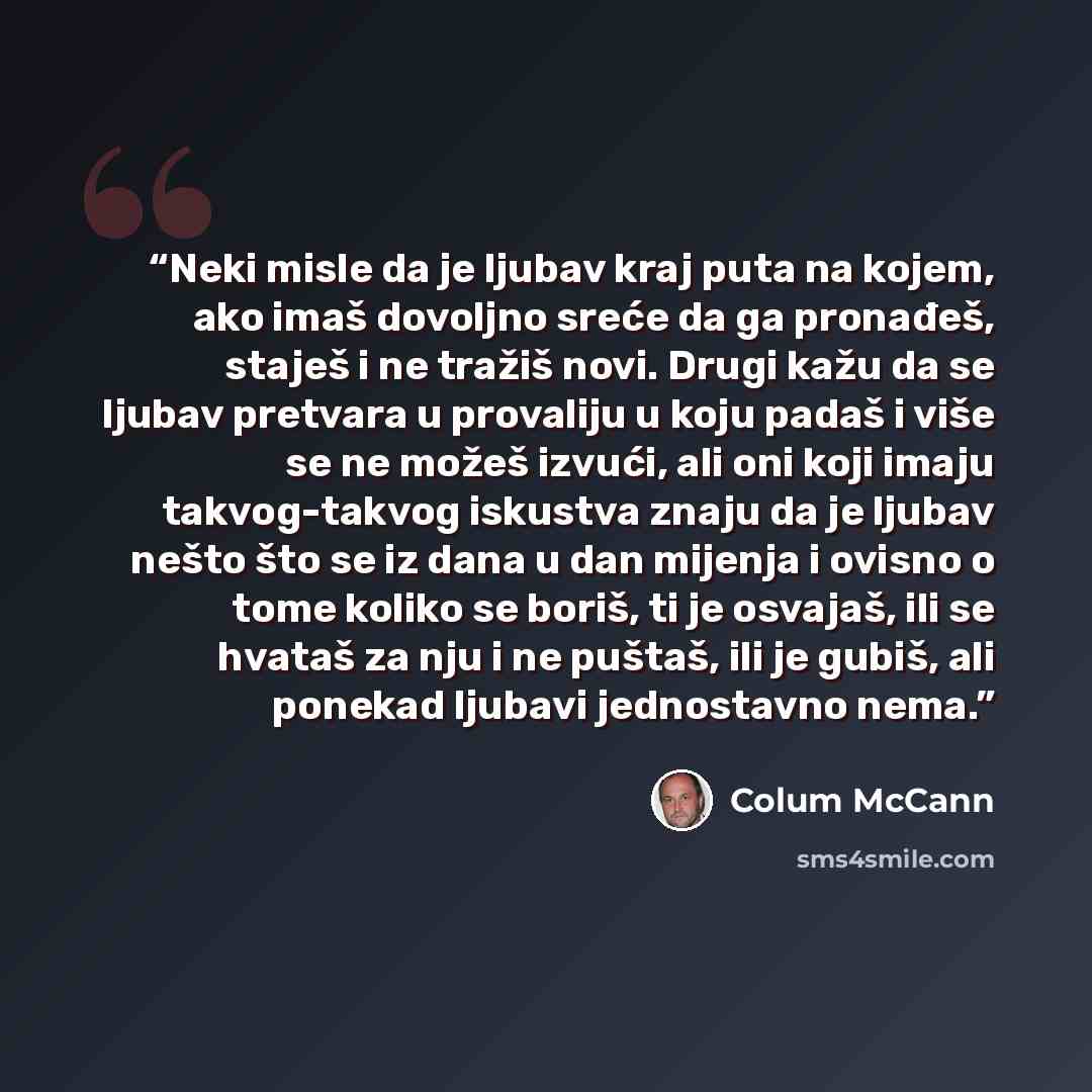 “Neki misle da je ljubav kraj puta na kojem, ako imaš dovoljno sreće da ga pronađeš, staješ i ne tražiš novi. Drugi kažu da se ljubav pretvara u provaliju u koju padaš i više se ne možeš izvući, ali oni koji imaju takvog-takvog iskustva znaju da je ljubav nešto što se iz dana u dan mijenja i ovisno…” quote by Colum McCann