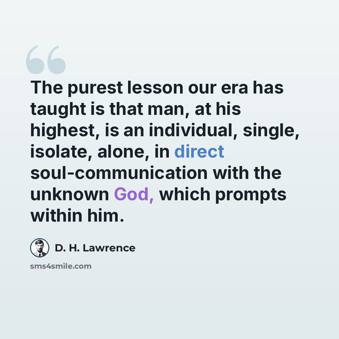 “The purest lesson our era has taught is that man, at his highest, is an individual, single, isolate, alone, in direct soul-communication with the unknown God, which prompts within him.” quote by D. H. Lawrence