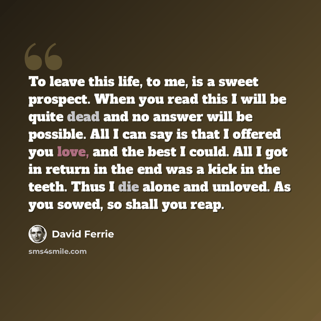 “To leave this life, to me, is a sweet prospect. When you read this I will be quite dead and no answer will be possible. All I can say is that I offered you love, and the best I could. All I got in return in the end was a kick in the teeth. Thus I die alone and unloved. As you sowed, so shall you…” quote by David Ferrie