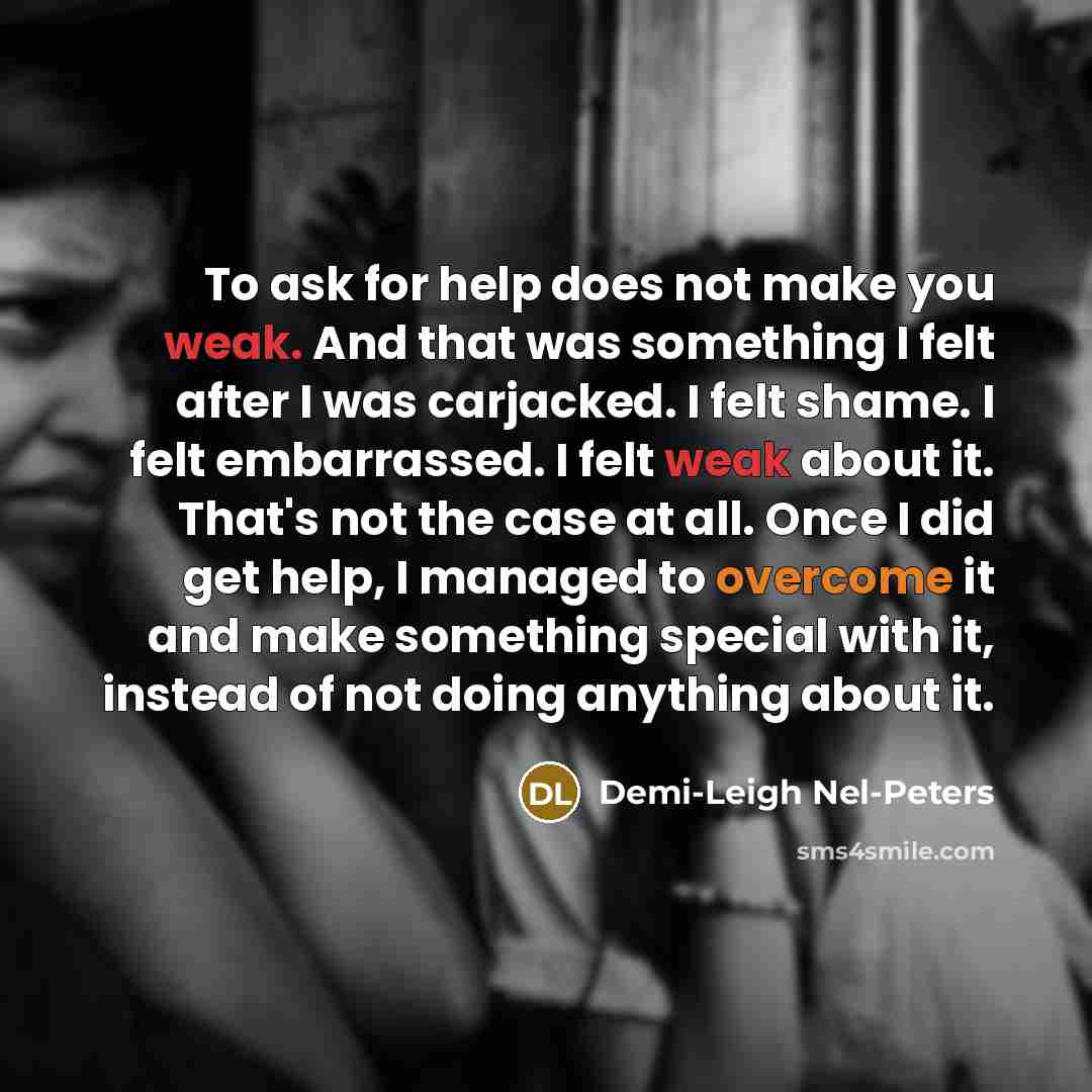 “To ask for help does not make you weak. And that was something I felt after I was carjacked. I felt shame. I felt embarrassed. I felt weak about it. That's not the case at all. Once I did get help, I managed to overcome it and make something special with it, instead of not doing anything about it.” quote by Demi-Leigh Nel-Peters