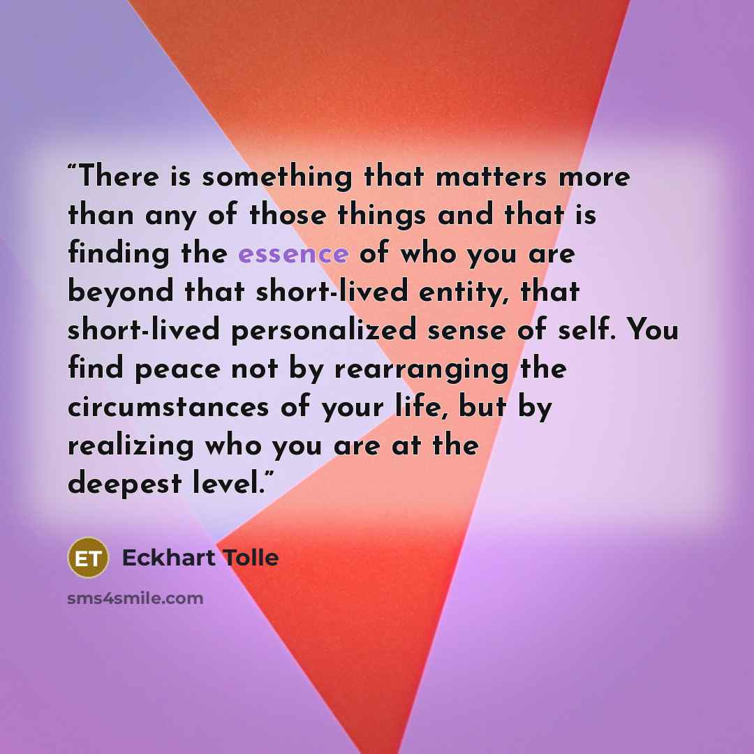 “There is something that matters more than any of those things and that is finding the essence of who you are beyond that short-lived entity, that short-lived personalized sense of self. You find peace not by rearranging the circumstances of your life, but by realizing who you are at the deepest…” quote by Eckhart Tolle