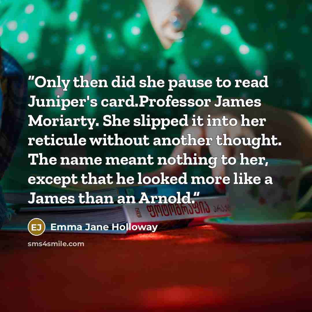 “Only then did she pause to read Juniper's card.Professor James Moriarty. She slipped it into her reticule without another thought. The name meant nothing to her, except that he looked more like a James than an Arnold.” quote by Emma Jane Holloway