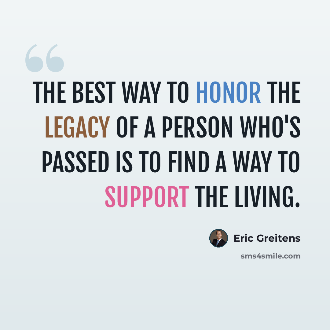“The best way to honor the legacy of a person who's passed is to find a way to support the living.” quote by Eric Greitens