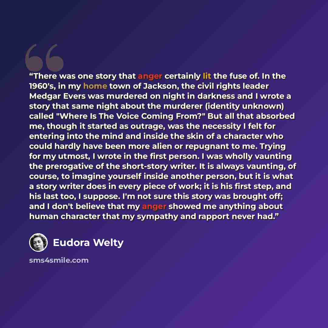 “There was one story that anger certainly lit the fuse of. In the 1960's, in my home town of Jackson, the civil rights leader Medgar Evers was murdered on night in darkness and I wrote a story that same night about the murderer (identity unknown) called "Where Is The Voice Coming From?" But all…” quote by Eudora Welty