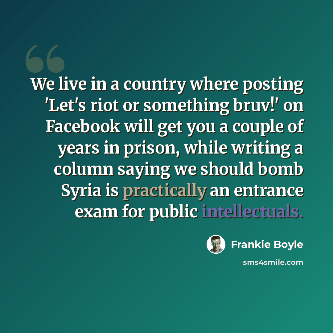“We live in a country where posting 'Let's riot or something bruv!' on Facebook will get you a couple of years in prison, while writing a column saying we should bomb Syria is practically an entrance exam for public intellectuals.” quote by Frankie Boyle