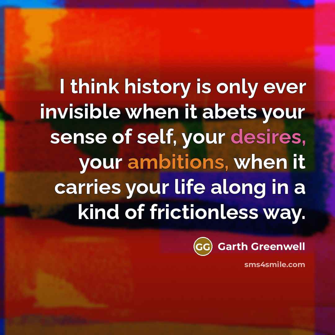 “I think history is only ever invisible when it abets your sense of self, your desires, your ambitions, when it carries your life along in a kind of frictionless way.” quote by Garth Greenwell