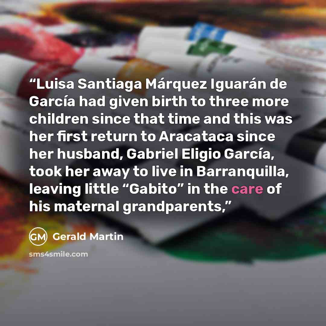 “Luisa Santiaga Márquez Iguarán de García had given birth to three more children since that time and this was her first return to Aracataca since her husband, Gabriel Eligio García, took her away to live in Barranquilla, leaving little “Gabito” in the care of his maternal grandparents,” quote by Gerald Martin