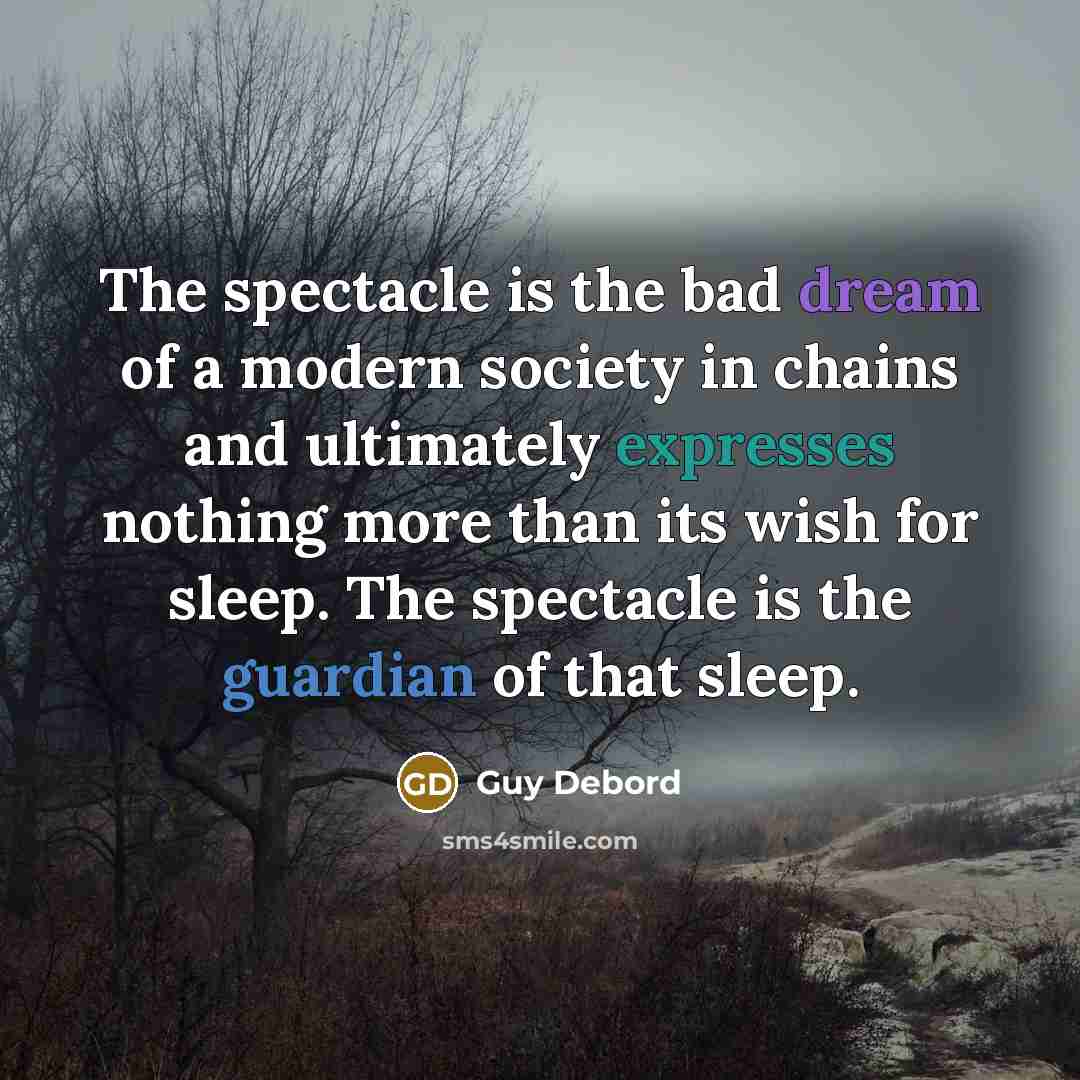“The spectacle is the bad dream of a modern society in chains and ultimately expresses nothing more than its wish for sleep. The spectacle is the guardian of that sleep.” quote by Guy Debord