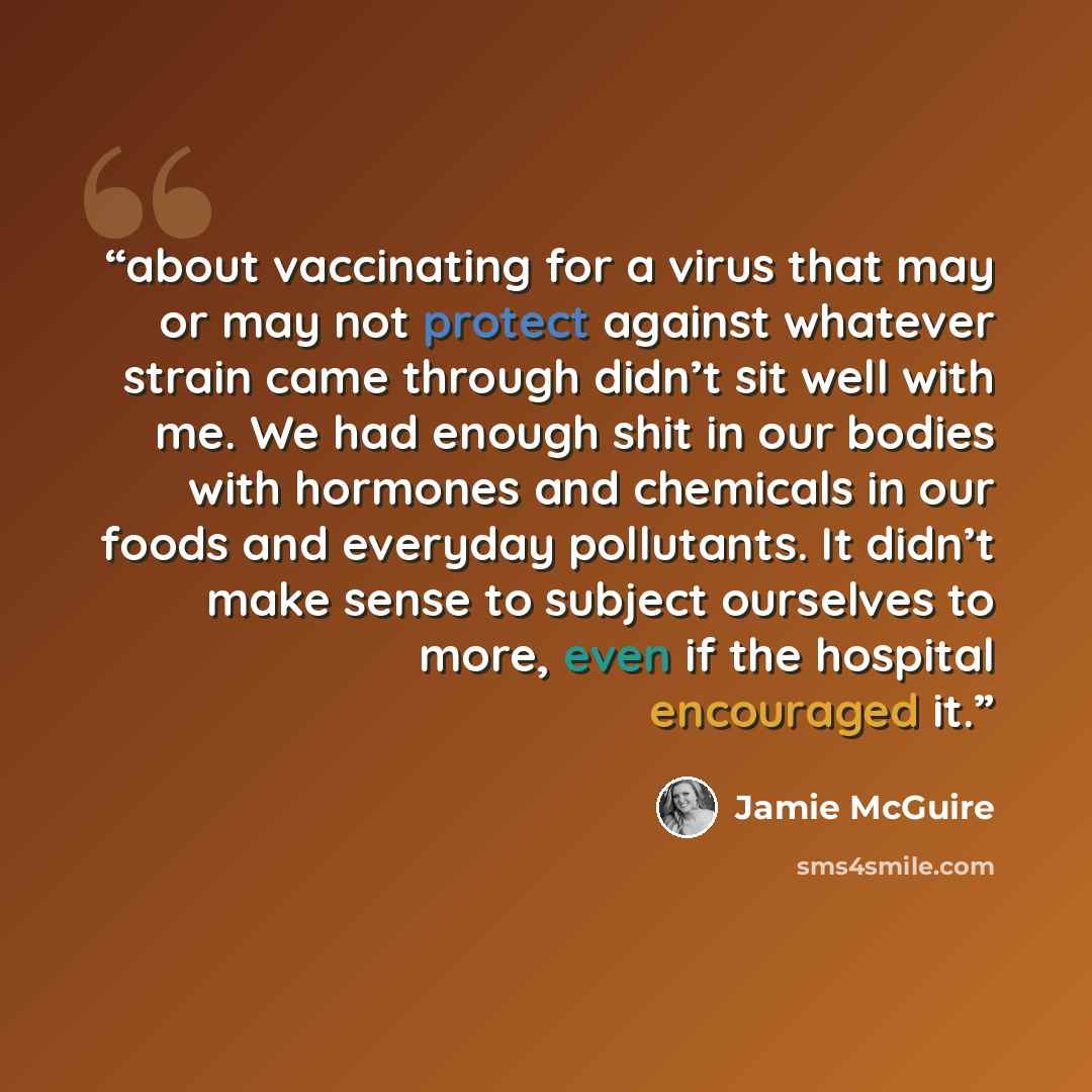 “about vaccinating for a virus that may or may not protect against whatever strain came through didn’t sit well with me. We had enough shit in our bodies with hormones and chemicals in our foods and everyday pollutants. It didn’t make sense to subject ourselves to more, even if the hospital…” quote by Jamie McGuire