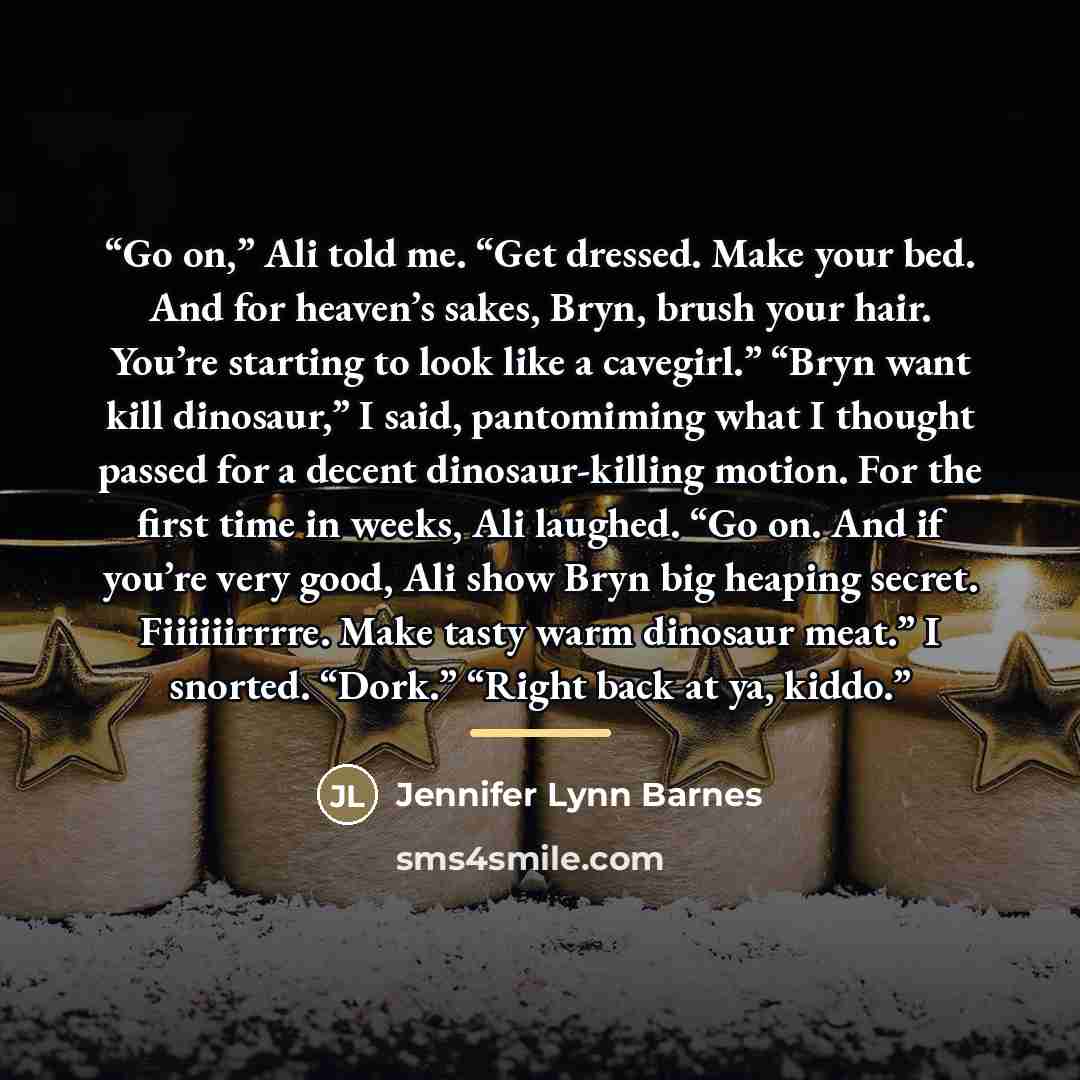 “Go on,” Ali told me. “Get dressed. Make your bed. And for heaven’s sakes, Bryn, brush your hair. You’re starting to look like a cavegirl.” “Bryn want kill dinosaur,” I said, pantomiming what I thought passed for a decent dinosaur-killing motion. For the first time in weeks, Ali laughed. “Go on…” quote by Jennifer Lynn Barnes