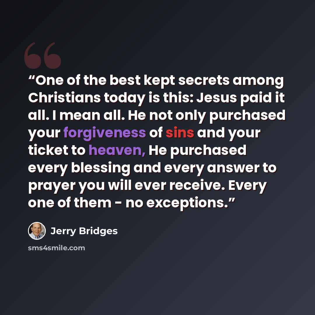 “One of the best kept secrets among Christians today is this: Jesus paid it all. I mean all. He not only purchased your forgiveness of sins and your ticket to heaven, He purchased every blessing and every answer to prayer you will ever receive. Every one of them - no exceptions.” quote by Jerry Bridges