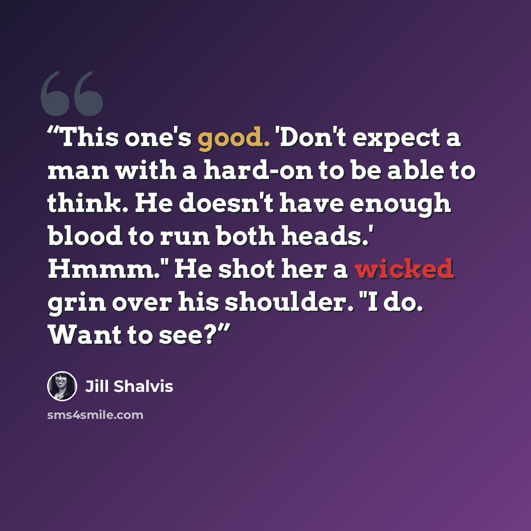 “This one's good. 'Don't expect a man with a hard-on to be able to think. He doesn't have enough blood to run both heads.' Hmmm." He shot her a wicked grin over his shoulder. "I do. Want to see?” quote by Jill Shalvis