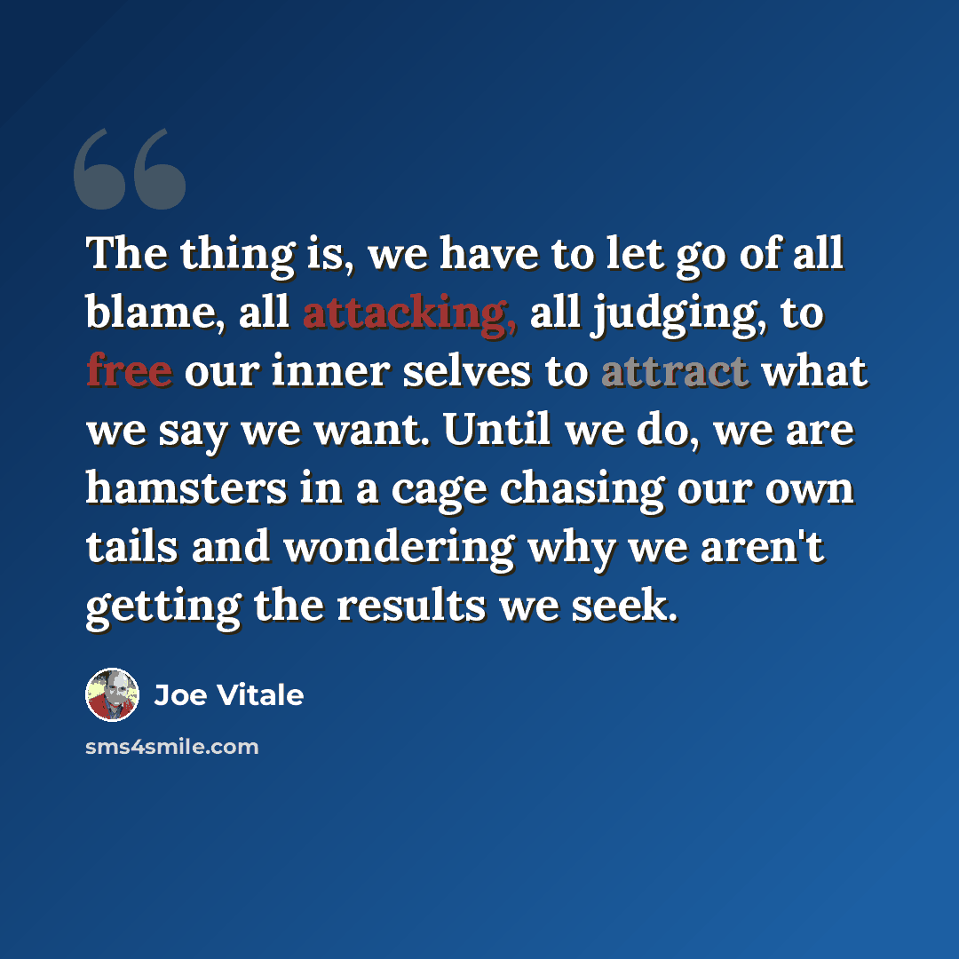 “The thing is, we have to let go of all blame, all attacking, all judging, to free our inner selves to attract what we say we want. Until we do, we are hamsters in a cage chasing our own tails and wondering why we aren't getting the results we seek.” quote by Joe Vitale
