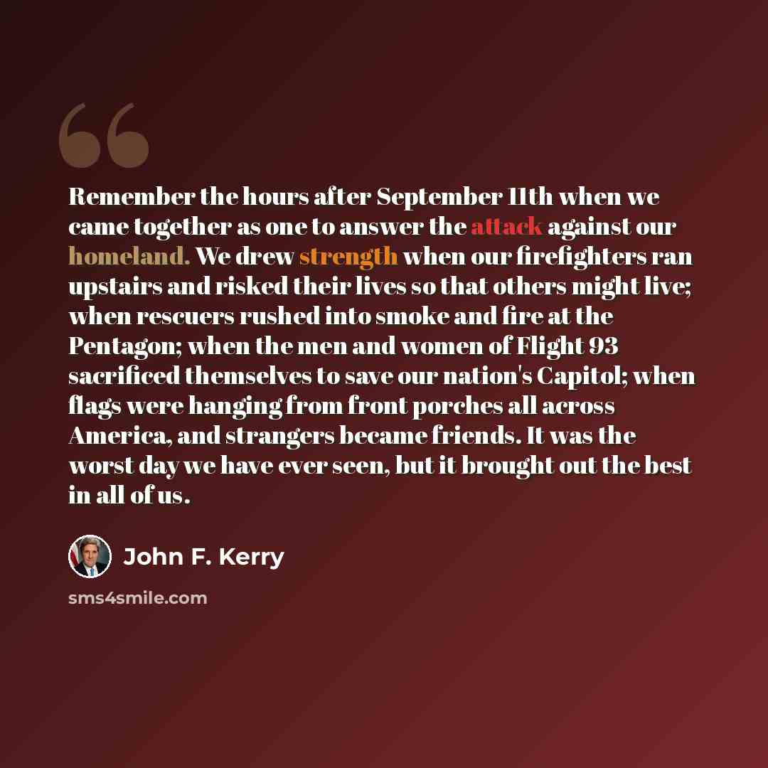 “Remember the hours after September 11th when we came together as one to answer the attack against our homeland. We drew strength when our firefighters ran upstairs and risked their lives so that others might live; when rescuers rushed into smoke and fire at the Pentagon; when the men and women of…” quote by John F. Kerry
