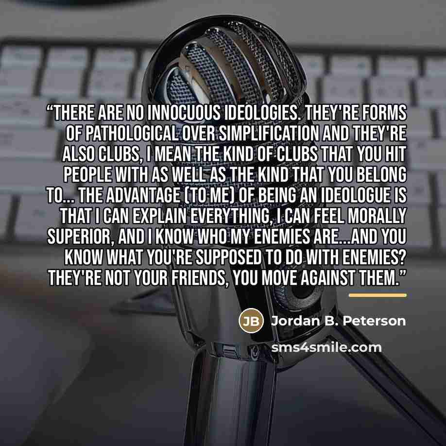 “There are no innocuous ideologies. They're forms of pathological over simplification and they're also clubs, I mean the kind of clubs that you hit people with as well as the kind that you belong to... the advantage (to me) of being an ideologue is that I can explain everything, I can feel morally…” quote by Jordan B. Peterson