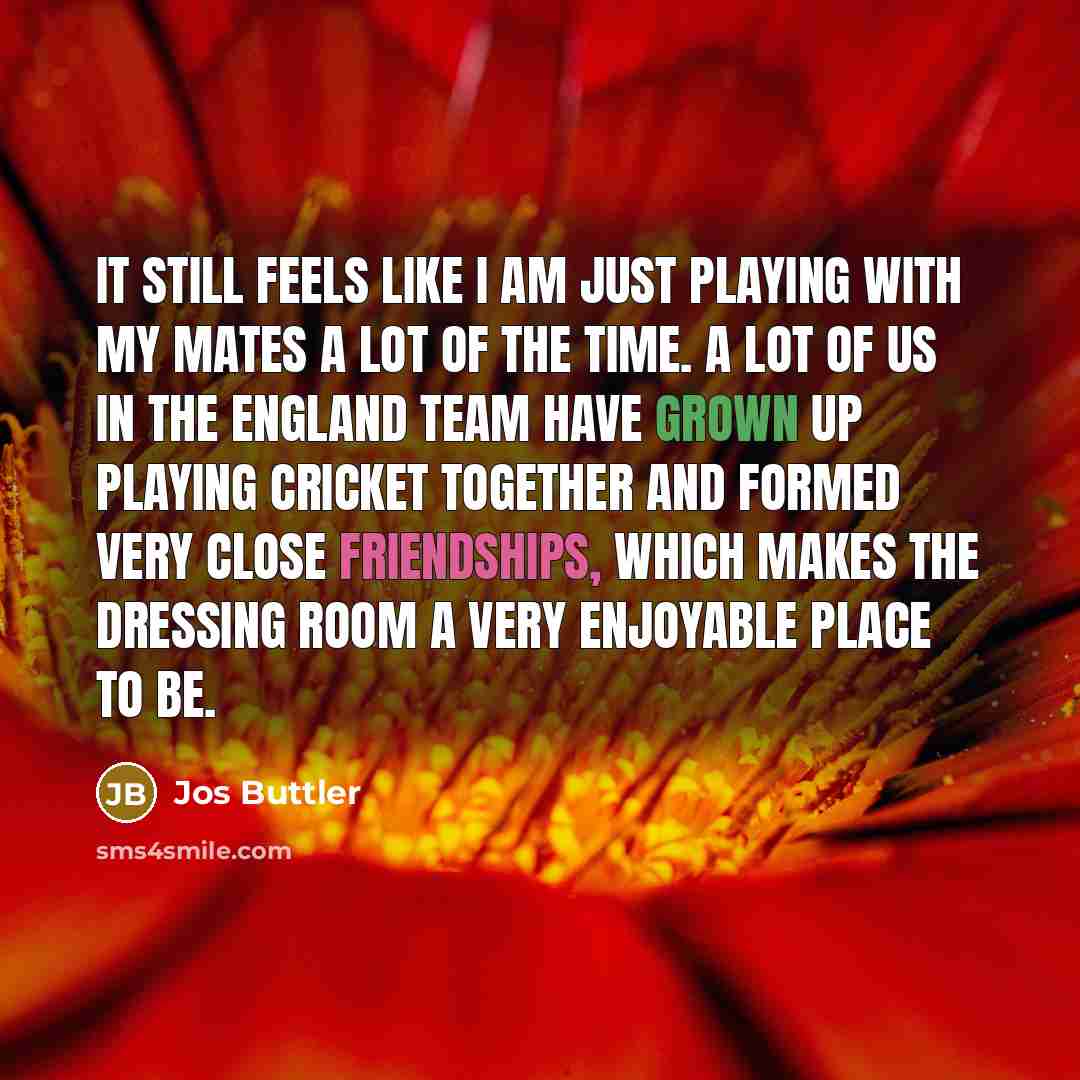“It still feels like I am just playing with my mates a lot of the time. A lot of us in the England team have grown up playing cricket together and formed very close friendships, which makes the dressing room a very enjoyable place to be.” quote by Jos Buttler
