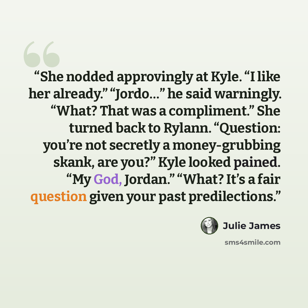 “She nodded approvingly at Kyle. “I like her already.” “Jordo…” he said warningly. “What? That was a compliment.” She turned back to Rylann. “Question: you’re not secretly a money-grubbing skank, are you?” Kyle looked pained. “My God, Jordan.” “What? It’s a fair question given your past…” quote by Julie James
