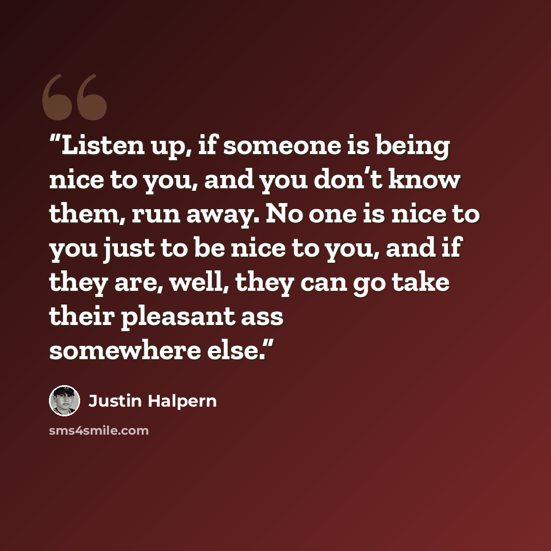 “Listen up, if someone is being nice to you, and you don’t know them, run away. No one is nice to you just to be nice to you, and if they are, well, they can go take their pleasant ass somewhere else.” quote by Justin Halpern