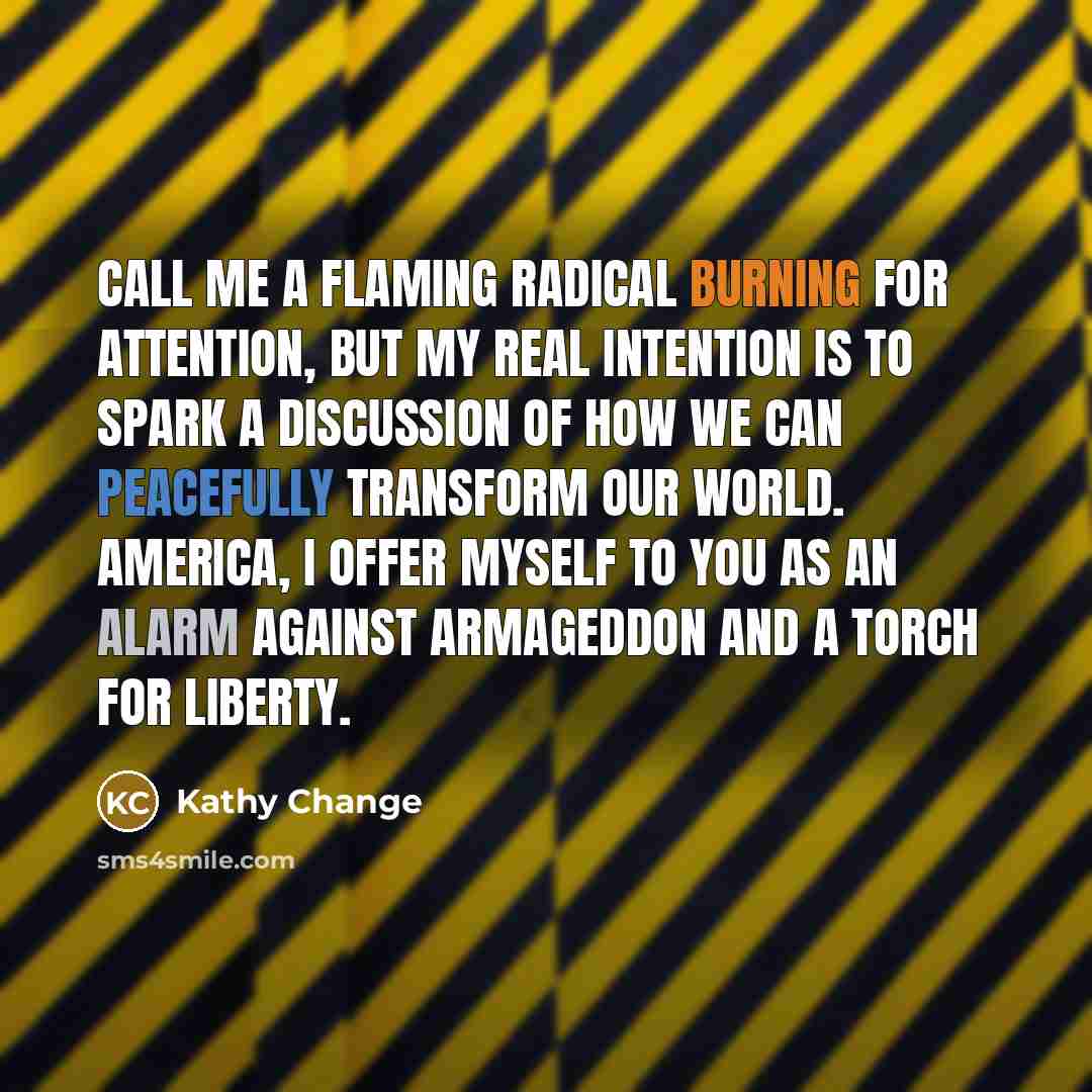 “Call me a flaming radical burning for attention, but my real intention is to spark a discussion of how we can peacefully transform our world. America, I offer myself to you as an alarm against Armageddon and a torch for liberty.” quote by Kathy Change