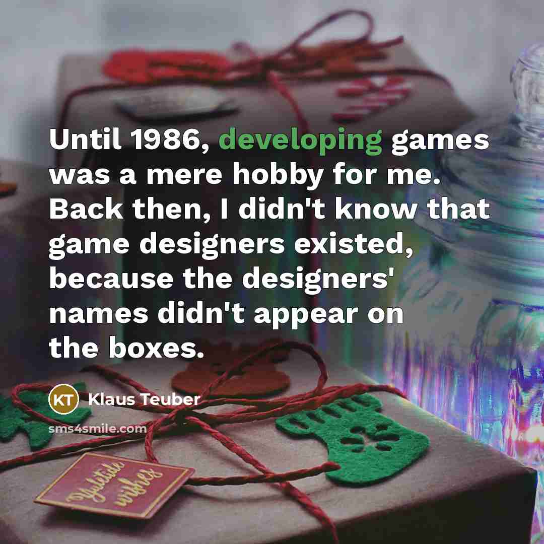 “Until 1986, developing games was a mere hobby for me. Back then, I didn't know that game designers existed, because the designers' names didn't appear on the boxes.” quote by Klaus Teuber