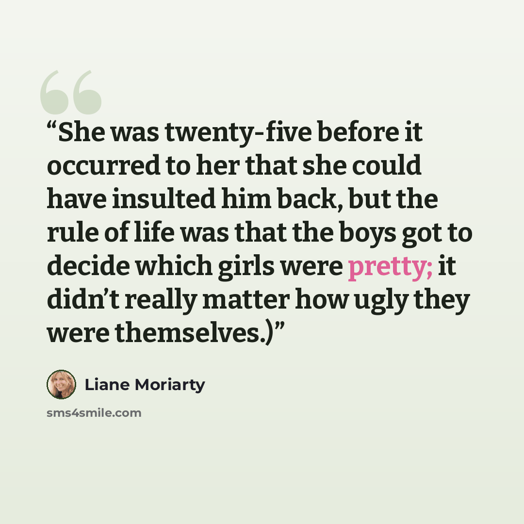 “She was twenty-five before it occurred to her that she could have insulted him back, but the rule of life was that the boys got to decide which girls were pretty; it didn’t really matter how ugly they were themselves.)” quote by Liane Moriarty