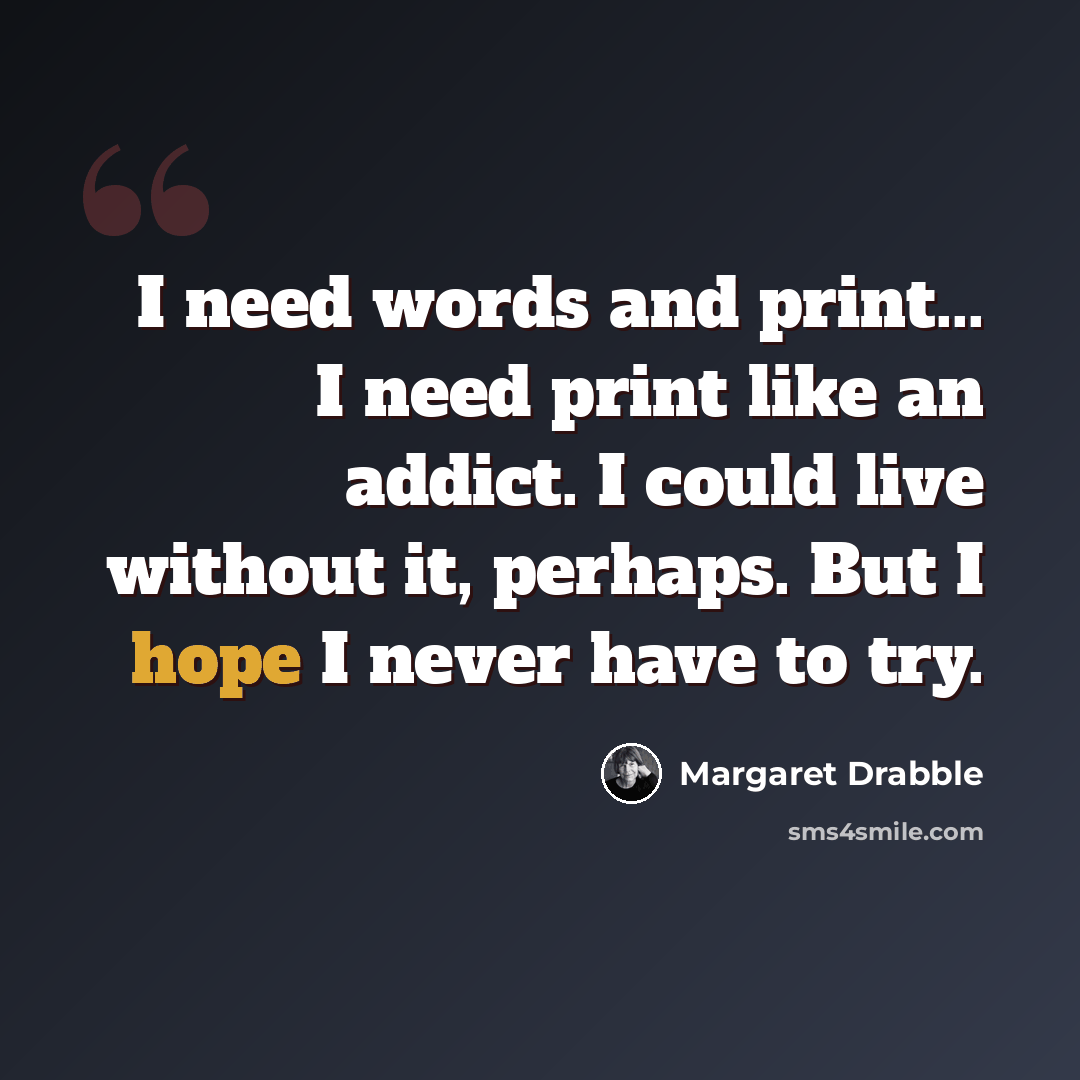 “I need words and print... I need print like an addict. I could live without it, perhaps. But I hope I never have to try.” quote by Margaret Drabble