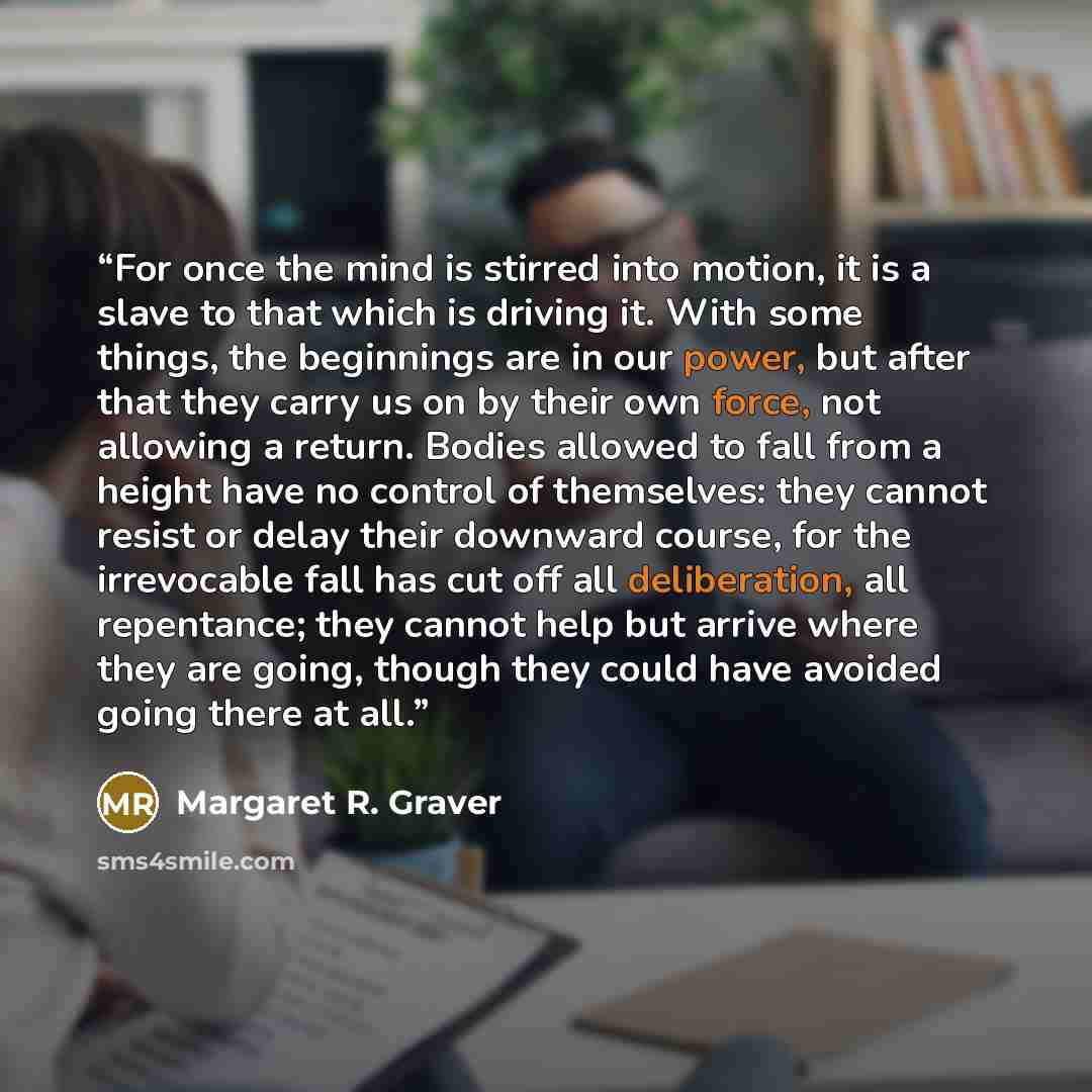 “For once the mind is stirred into motion, it is a slave to that which is driving it. With some things, the beginnings are in our power, but after that they carry us on by their own force, not allowing a return. Bodies allowed to fall from a height have no control of themselves: they cannot resist…” quote by Margaret R. Graver