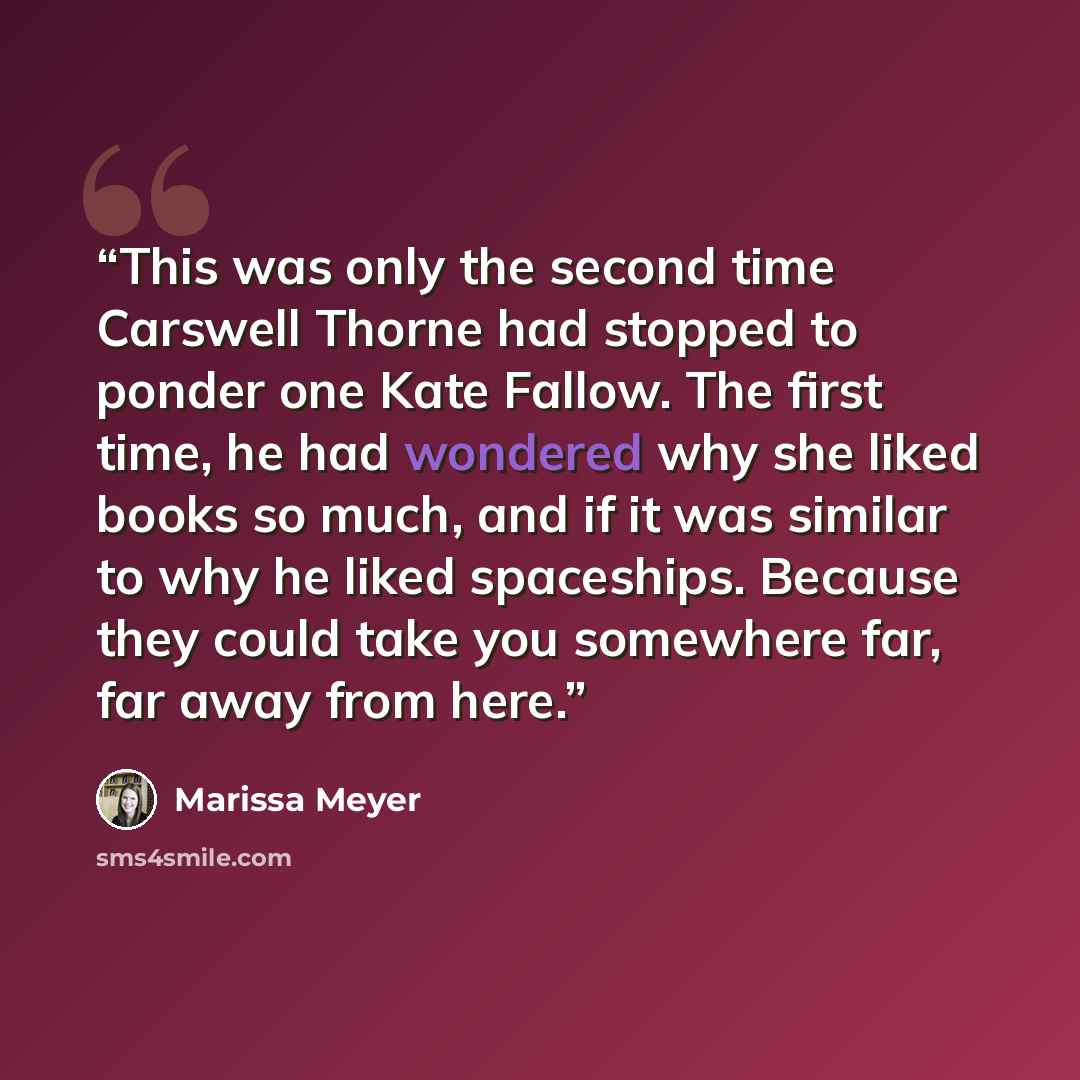 “This was only the second time Carswell Thorne had stopped to ponder one Kate Fallow. The first time, he had wondered why she liked books so much, and if it was similar to why he liked spaceships. Because they could take you somewhere far, far away from here.” quote by Marissa Meyer