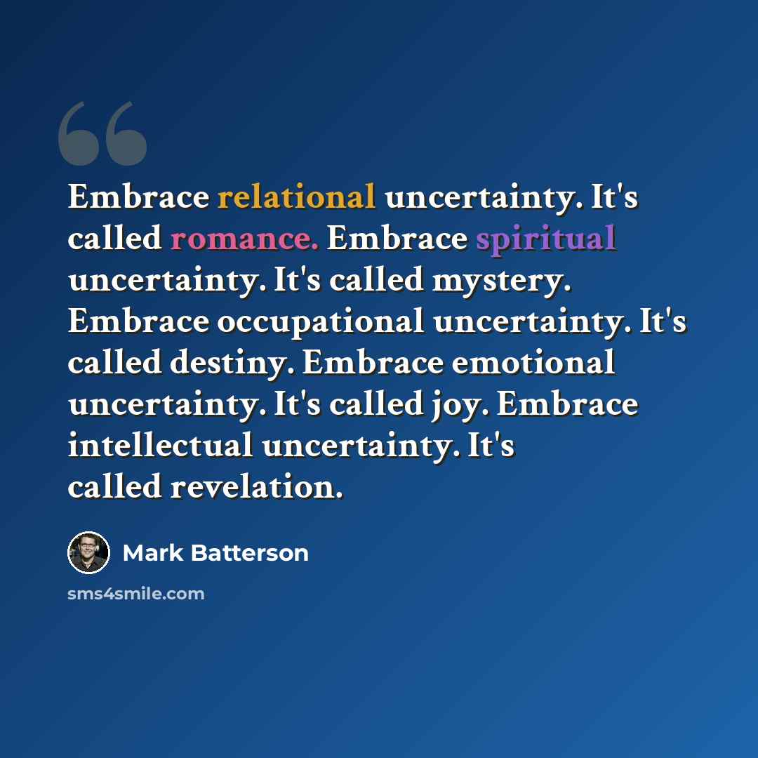 “Embrace relational uncertainty. It's called romance. Embrace spiritual uncertainty. It's called mystery. Embrace occupational uncertainty. It's called destiny. Embrace emotional uncertainty. It's called joy. Embrace intellectual uncertainty. It's called revelation.” quote by Mark Batterson