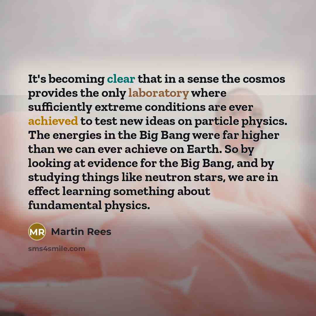 “It's becoming clear that in a sense the cosmos provides the only laboratory where sufficiently extreme conditions are ever achieved to test new ideas on particle physics. The energies in the Big Bang were far higher than we can ever achieve on Earth. So by looking at evidence for the Big Bang, and…” quote by Martin Rees