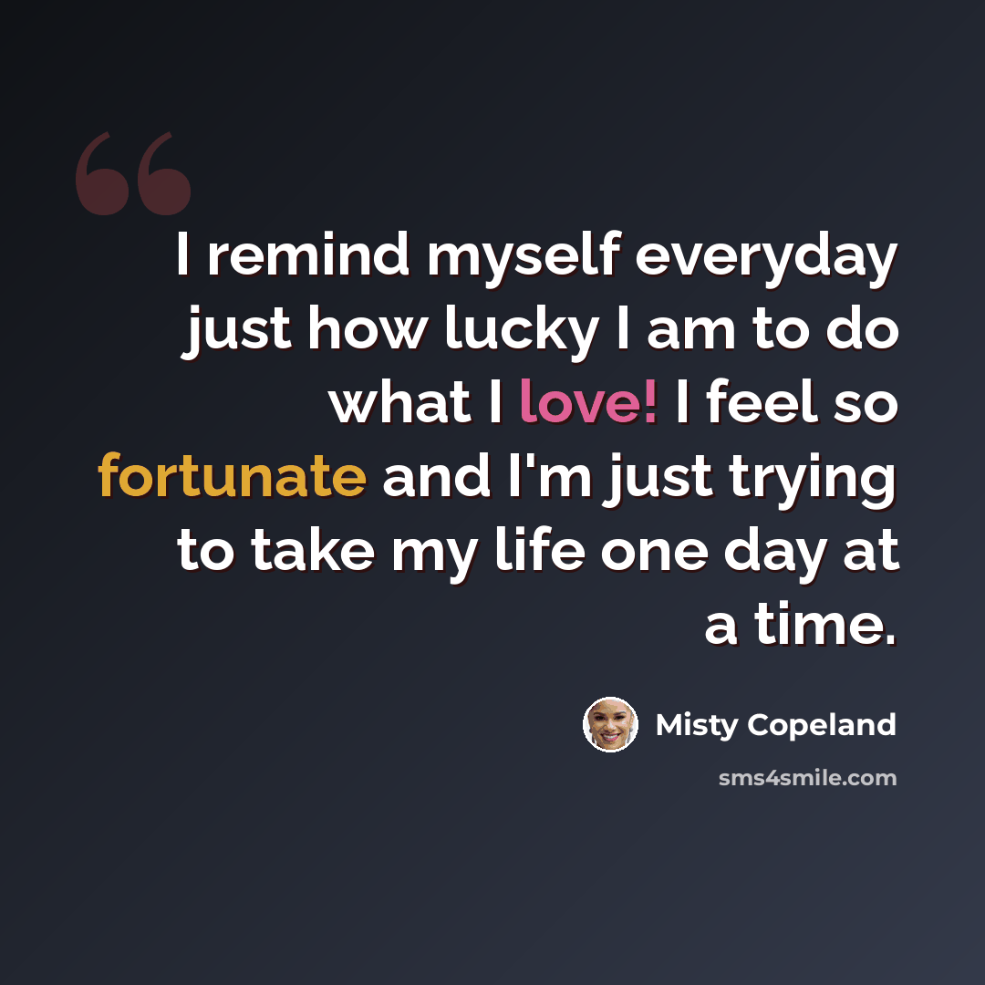 “I remind myself everyday just how lucky I am to do what I love! I feel so fortunate and I'm just trying to take my life one day at a time.” quote by Misty Copeland