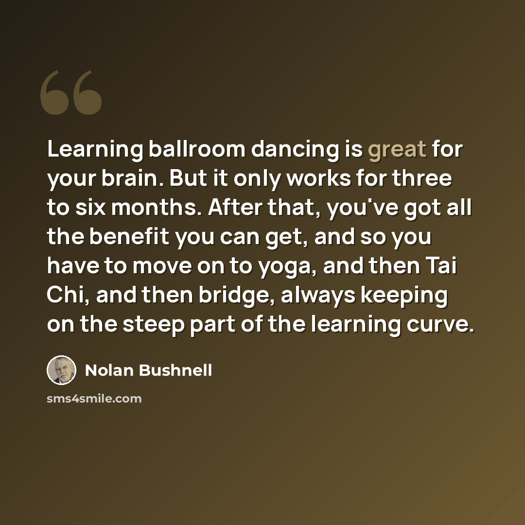 “Learning ballroom dancing is great for your brain. But it only works for three to six months. After that, you've got all the benefit you can get, and so you have to move on to yoga, and then Tai Chi, and then bridge, always keeping on the steep part of the learning curve.” quote by Nolan Bushnell