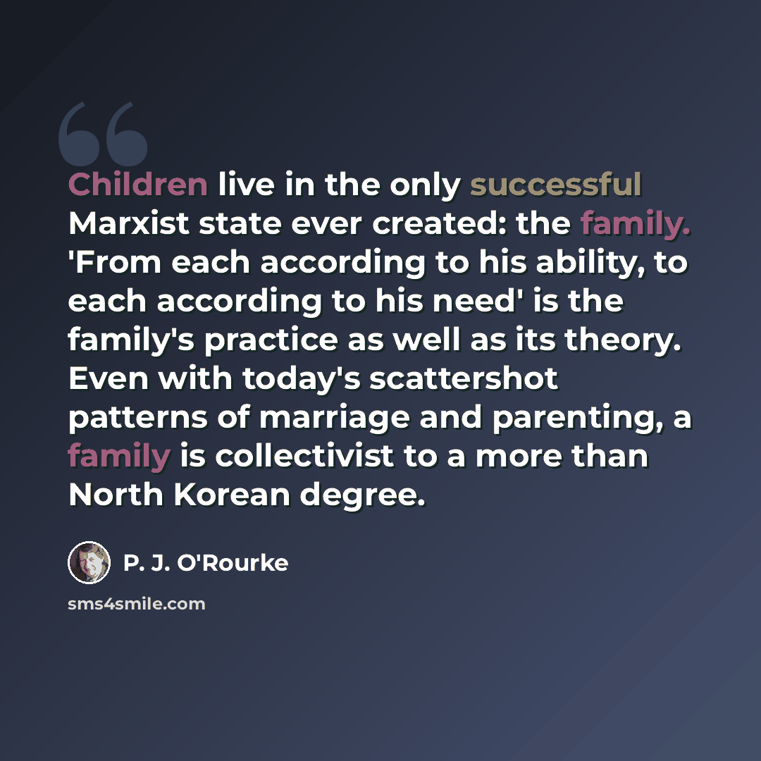 “Children live in the only successful Marxist state ever created: the family. 'From each according to his ability, to each according to his need' is the family's practice as well as its theory. Even with today's scattershot patterns of marriage and parenting, a family is collectivist to a more than…” quote by P. J. O'Rourke