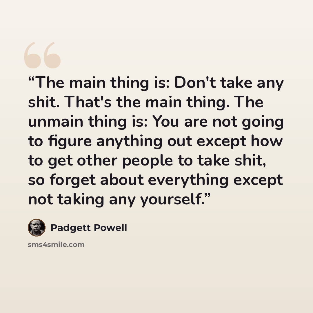 “The main thing is: Don't take any shit. That's the main thing. The unmain thing is: You are not going to figure anything out except how to get other people to take shit, so forget about everything except not taking any yourself.” quote by Padgett Powell