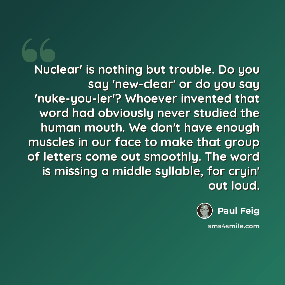 “Nuclear' is nothing but trouble. Do you say 'new-clear' or do you say 'nuke-you-ler'? Whoever invented that word had obviously never studied the human mouth. We don't have enough muscles in our face to make that group of letters come out smoothly. The word is missing a middle syllable, for cryin'…” quote by Paul Feig