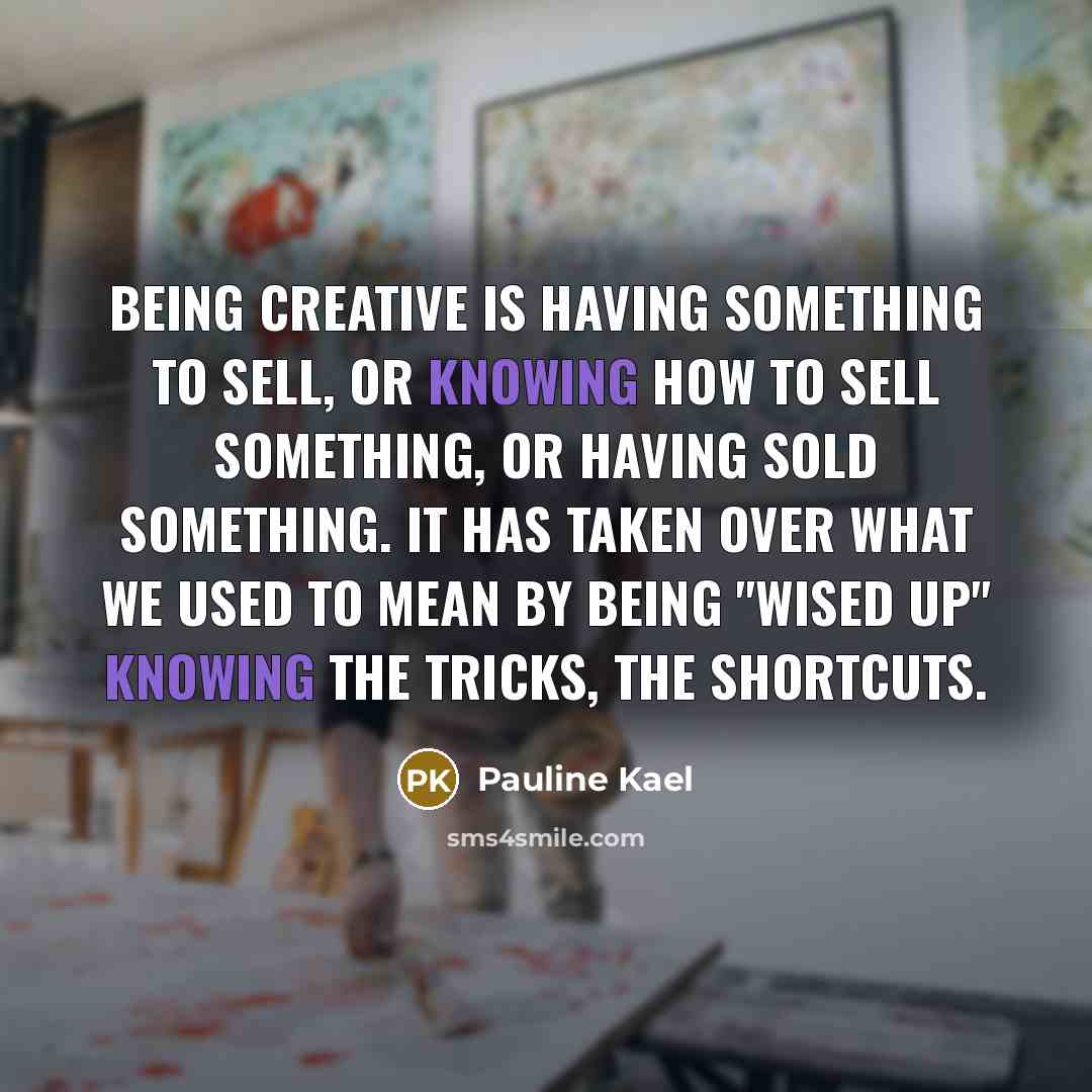 “Being creative is having something to sell, or knowing how to sell something, or having sold something. It has taken over what we used to mean by being "wised up" knowing the tricks, the shortcuts.” quote by Pauline Kael