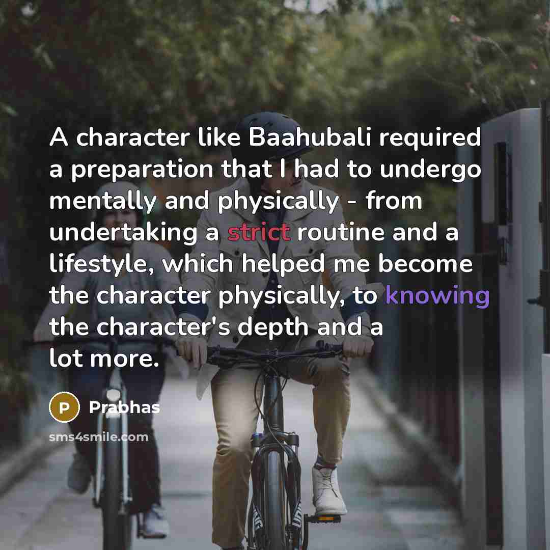 “A character like Baahubali required a preparation that I had to undergo mentally and physically - from undertaking a strict routine and a lifestyle, which helped me become the character physically, to knowing the character's depth and a lot more.” quote by Prabhas