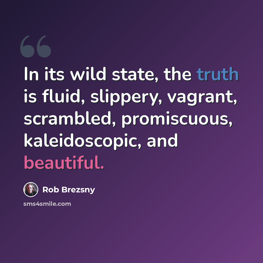 “In its wild state, the truth is fluid, slippery, vagrant, scrambled, promiscuous, kaleidoscopic, and beautiful.” quote by Rob Brezsny