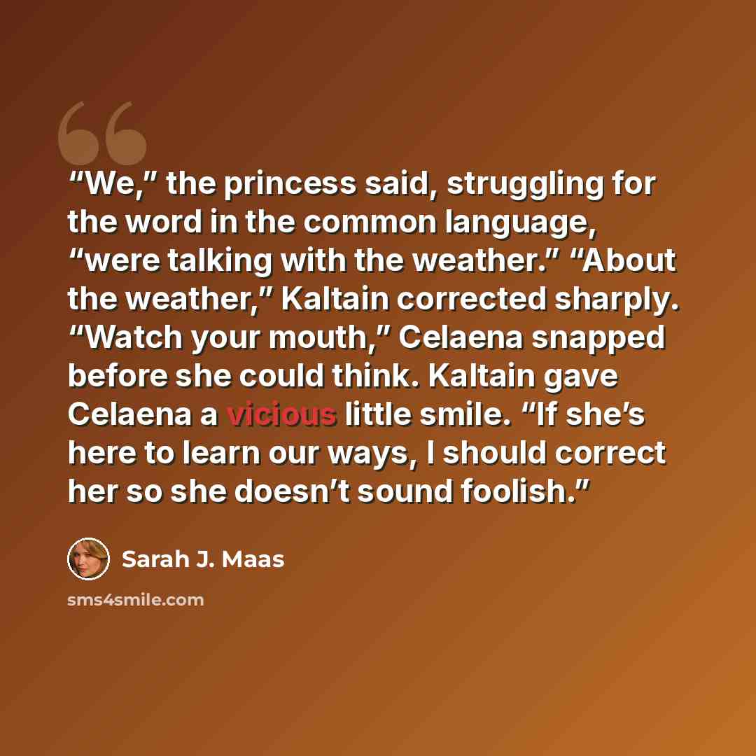 “We,” the princess said, struggling for the word in the common language, “were talking with the weather.” “About the weather,” Kaltain corrected sharply. “Watch your mouth,” Celaena snapped before she could think. Kaltain gave Celaena a vicious little smile. “If she’s here to learn our ways, I…” quote by Sarah J. Maas