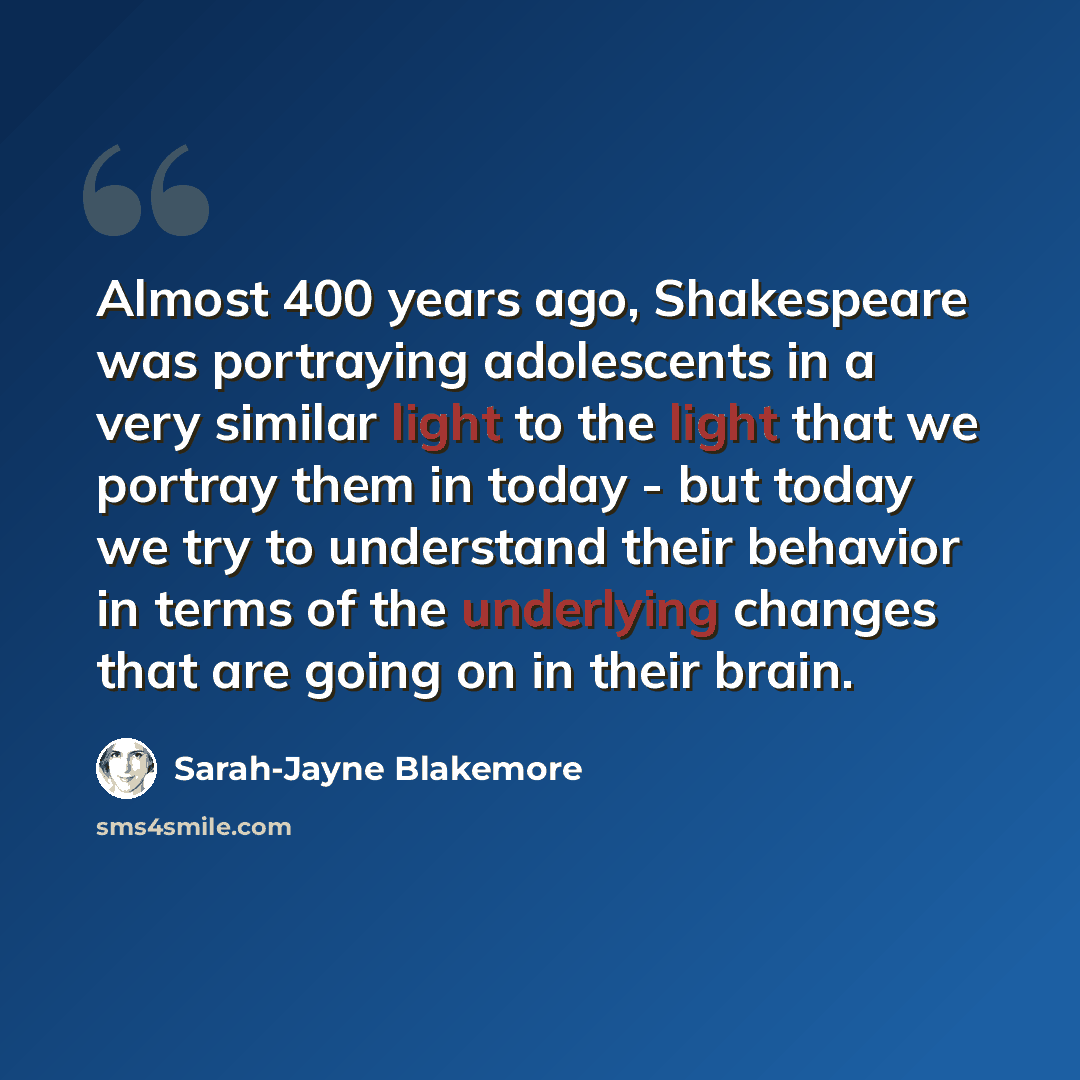 “Almost 400 years ago, Shakespeare was portraying adolescents in a very similar light to the light that we portray them in today - but today we try to understand their behavior in terms of the underlying changes that are going on in their brain.” quote by Sarah-Jayne Blakemore