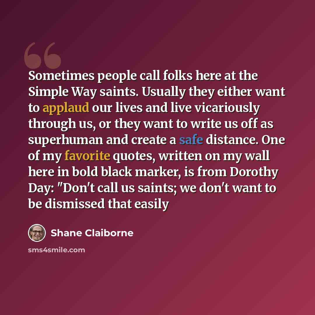 “Sometimes people call folks here at the Simple Way saints. Usually they either want to applaud our lives and live vicariously through us, or they want to write us off as superhuman and create a safe distance. One of my favorite quotes, written on my wall here in bold black marker, is from Dorothy…” quote by Shane Claiborne