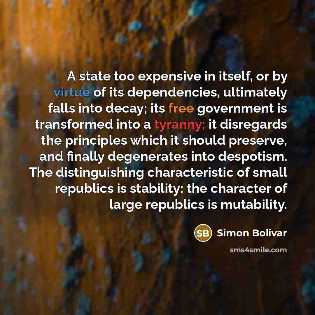 “A state too expensive in itself, or by virtue of its dependencies, ultimately falls into decay; its free government is transformed into a tyranny; it disregards the principles which it should preserve, and finally degenerates into despotism. The distinguishing characteristic of small republics is…” quote by Simon Bolivar